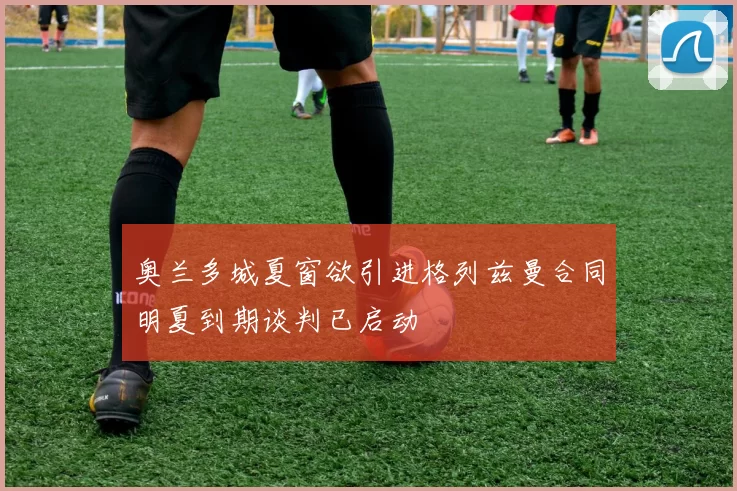 奥兰多城夏窗欲引进格列兹曼合同明夏到期谈判已启动