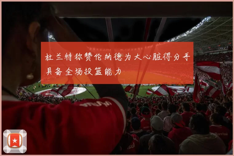 杜兰特称赞伦纳德为大心脏得分手具备全场投篮能力