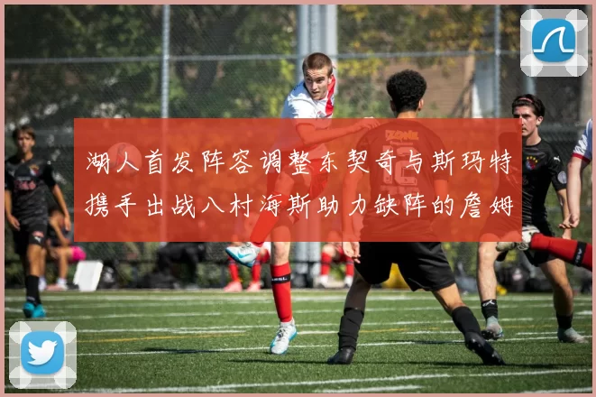 湖人首发阵容调整东契奇与斯玛特携手出战八村海斯助力缺阵的詹姆斯艾顿