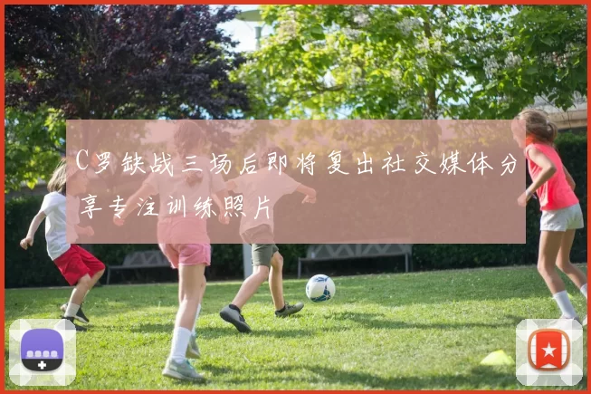 C罗缺战三场后即将复出社交媒体分享专注训练照片