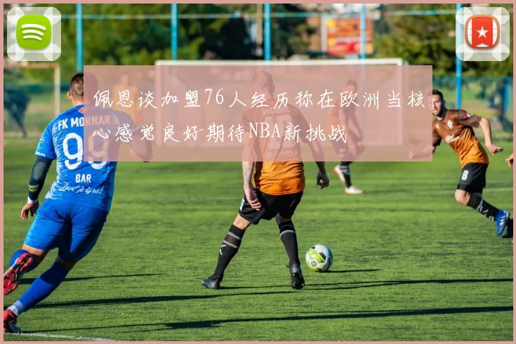 佩恩谈加盟76人经历称在欧洲当核心感觉良好期待NBA新挑战