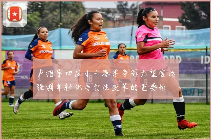 卢指导回应小卡赛季争冠无望言论强调年轻化与打法变革的重要性