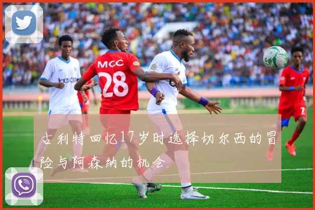 古利特回忆17岁时选择切尔西的冒险与阿森纳的机会