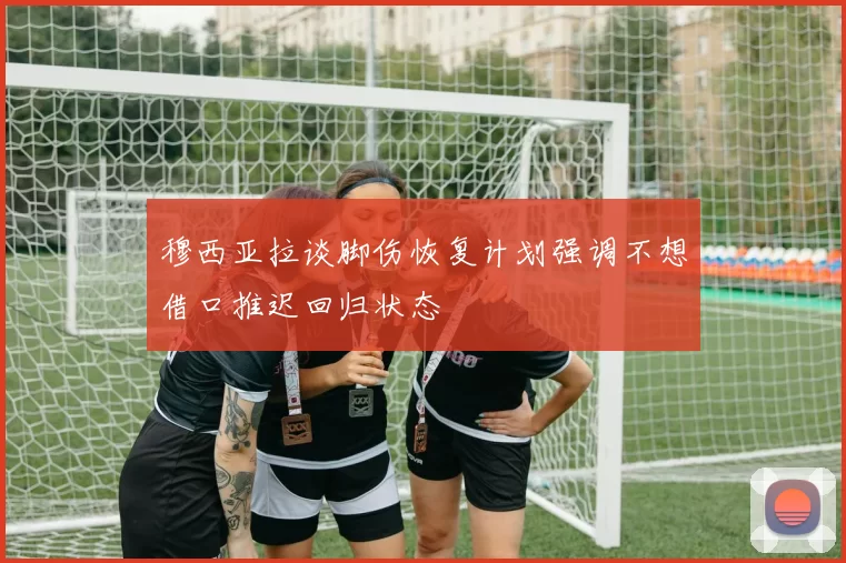 穆西亚拉谈脚伤恢复计划强调不想借口推迟回归状态