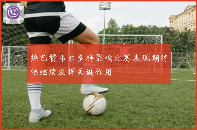 热巴赞韦尔多样影响比赛表现期待他继续发挥关键作用